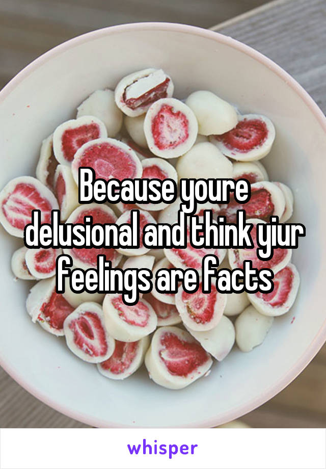 Because youre delusional and think yiur feelings are facts