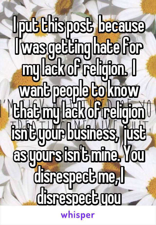 I put this post  because I was getting hate for my lack of religion.  I want people to know that my lack of religion isn't your business,  just as yours isn't mine. You disrespect me, I disrespect you