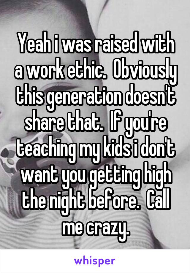 Yeah i was raised with a work ethic.  Obviously this generation doesn't share that.  If you're teaching my kids i don't want you getting high the night before.  Call me crazy.