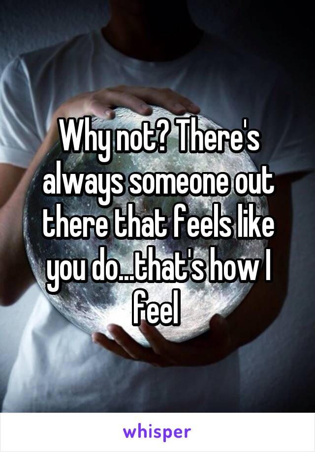 Why not? There's always someone out there that feels like you do...that's how I feel 