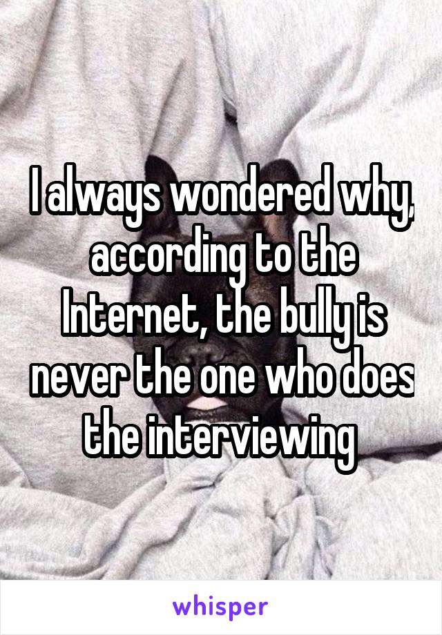 I always wondered why, according to the Internet, the bully is never the one who does the interviewing 