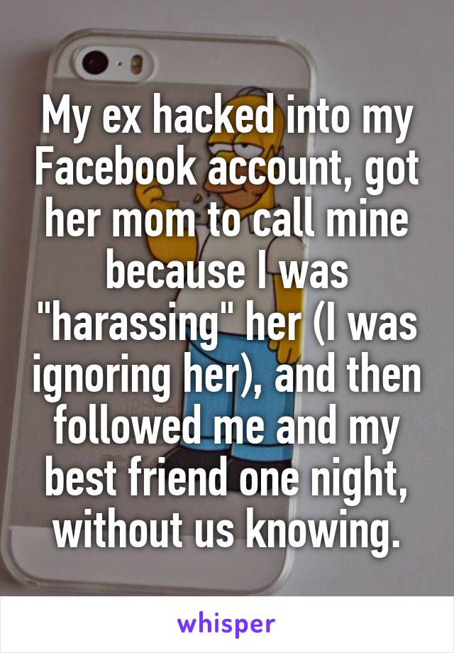My ex hacked into my Facebook account, got her mom to call mine because I was "harassing" her (I was ignoring her), and then followed me and my best friend one night, without us knowing.