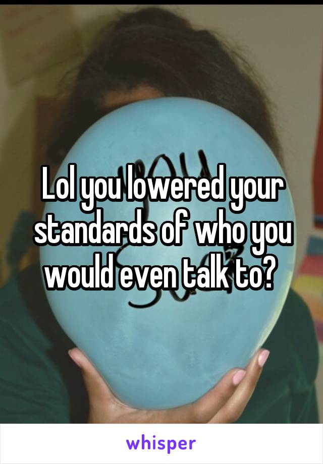 Lol you lowered your standards of who you would even talk to? 