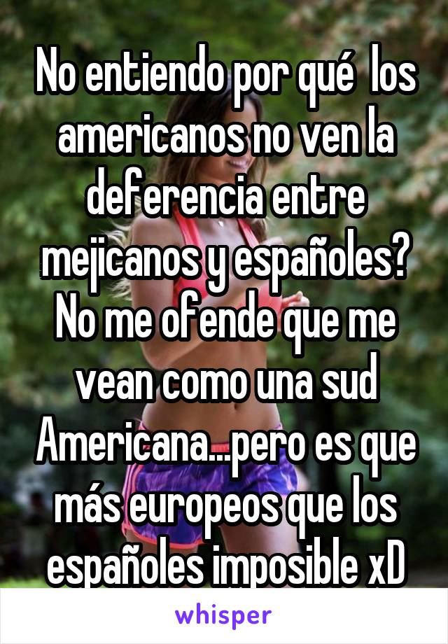 No entiendo por qué  los americanos no ven la deferencia entre mejicanos y españoles? No me ofende que me vean como una sud Americana...pero es que más europeos que los españoles imposible xD