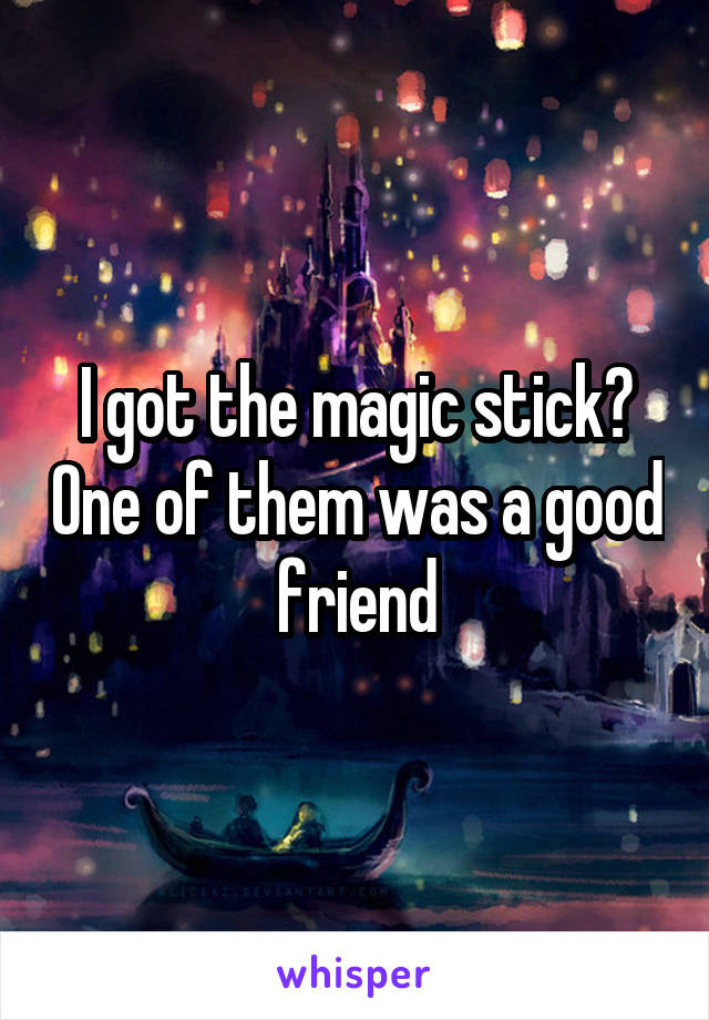 I got the magic stick? One of them was a good friend