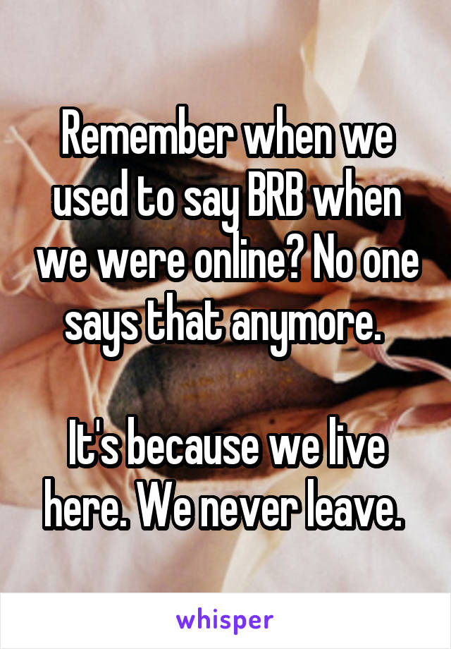 Remember when we used to say BRB when we were online? No one says that anymore. 

It's because we live here. We never leave. 