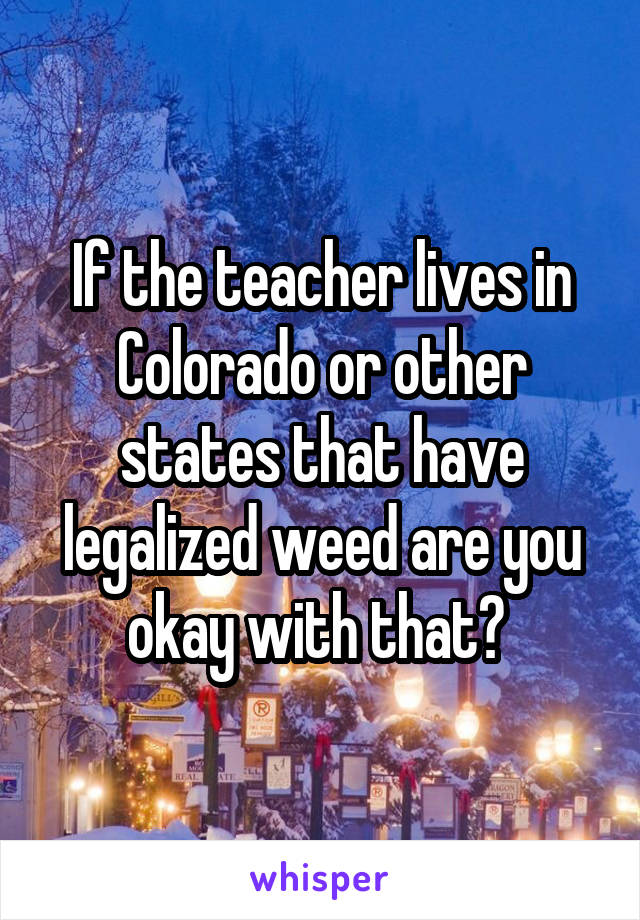 If the teacher lives in Colorado or other states that have legalized weed are you okay with that? 