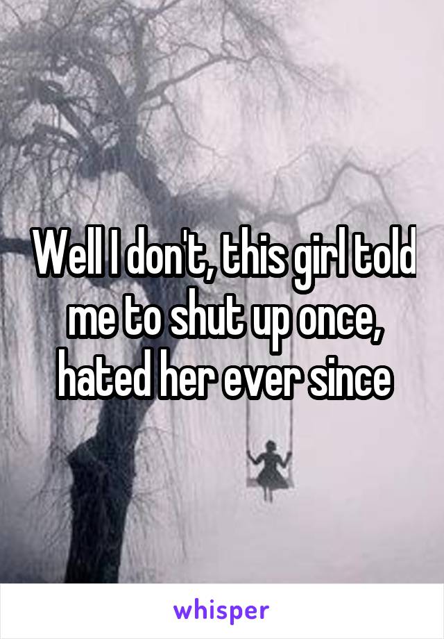 Well I don't, this girl told me to shut up once, hated her ever since