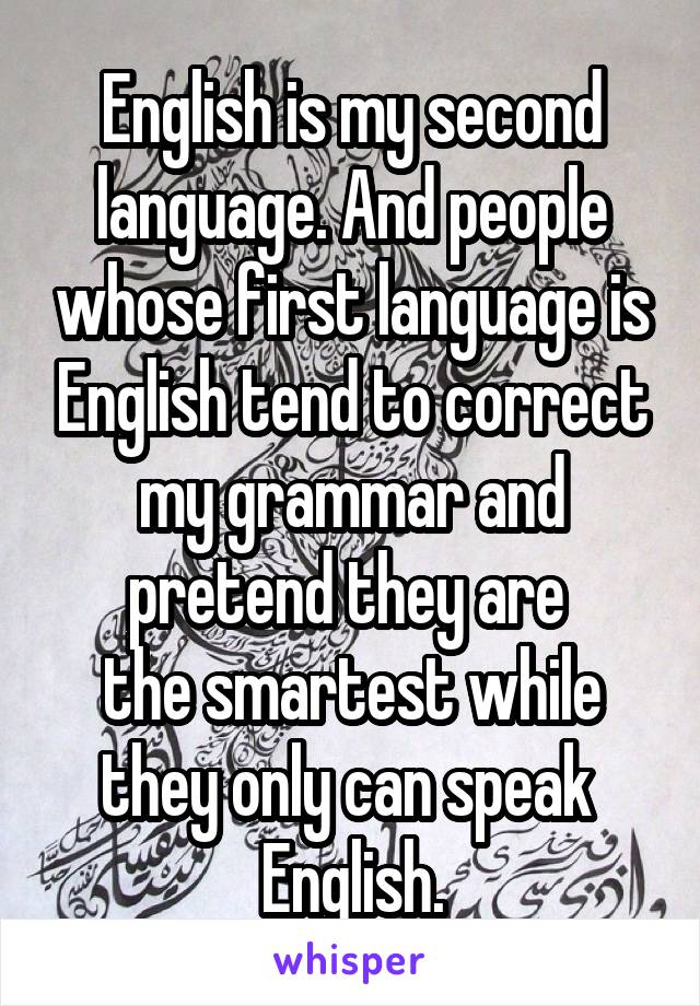 English is my second language. And people whose first language is English tend to correct my grammar and pretend they are 
the smartest while they only can speak 
English.