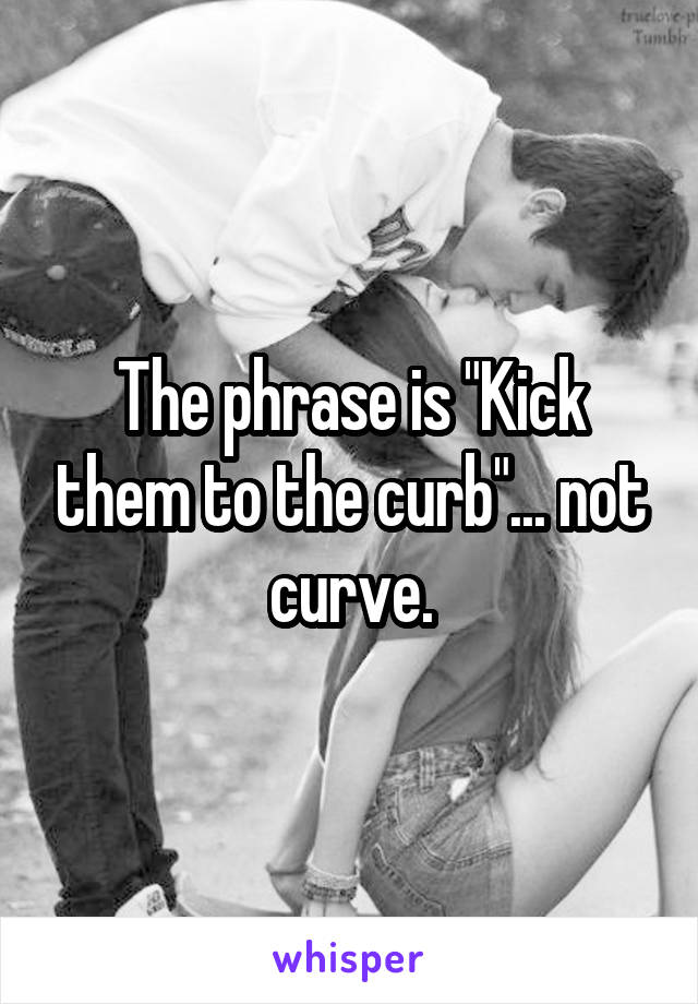 The phrase is "Kick them to the curb"... not curve.