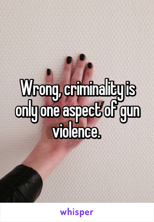 Wrong, criminality is only one aspect of gun violence. 