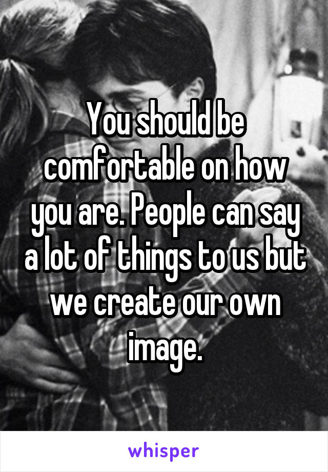 You should be comfortable on how you are. People can say a lot of things to us but we create our own image.