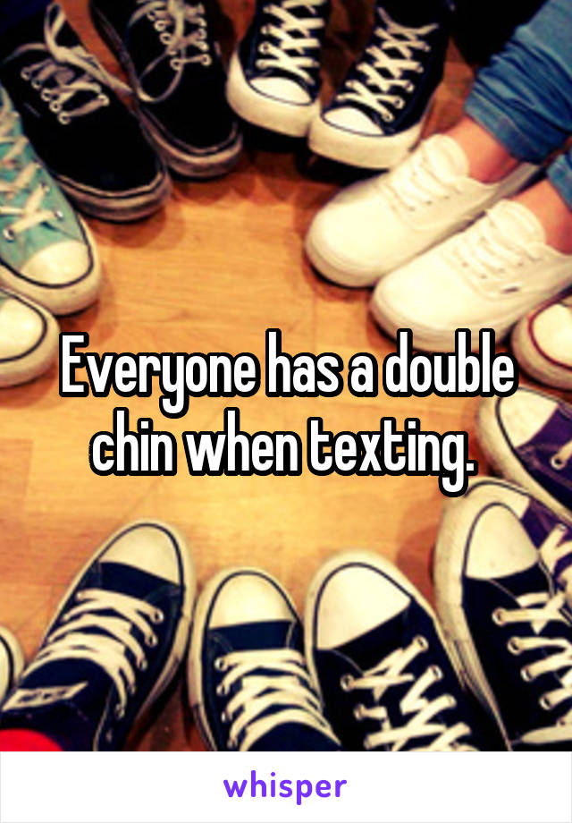 Everyone has a double chin when texting. 