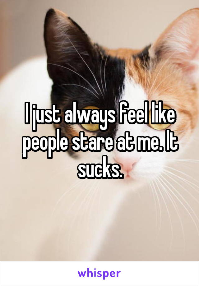 I just always feel like people stare at me. It sucks.