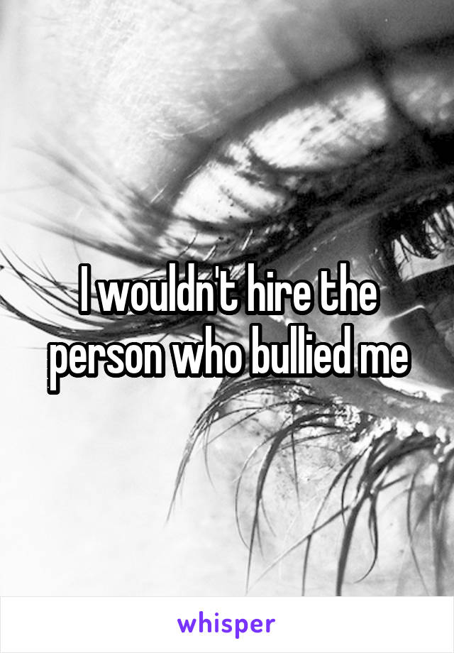 I wouldn't hire the person who bullied me