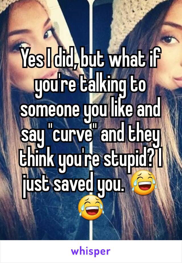 Yes I did, but what if you're talking to someone you like and say "curve" and they think you're stupid? I just saved you. 😂😂