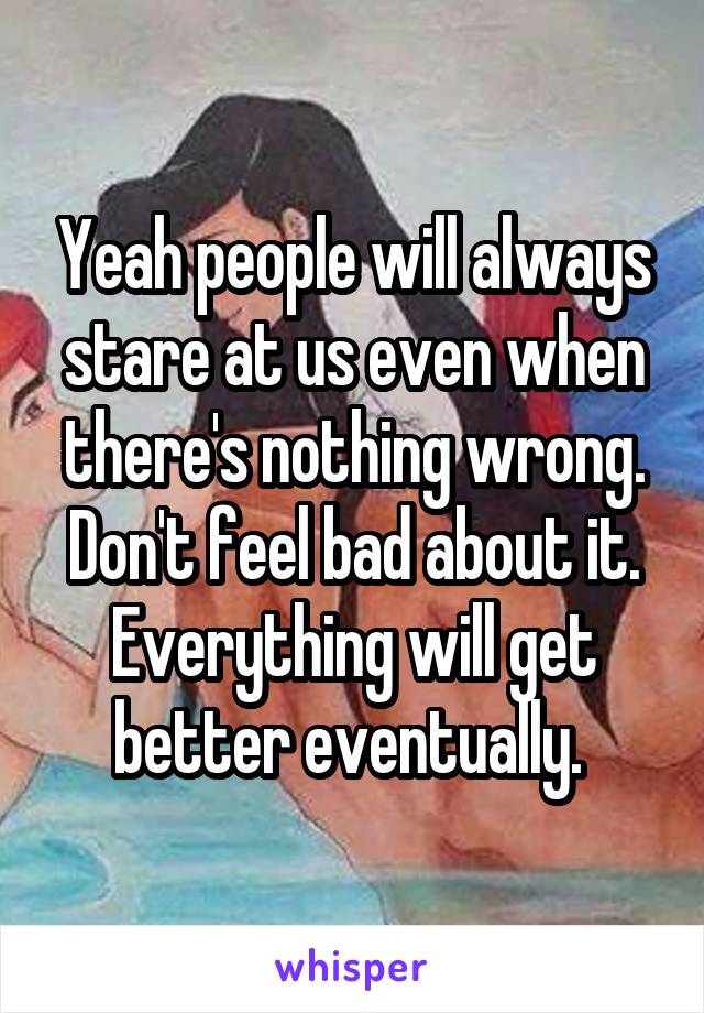 Yeah people will always stare at us even when there's nothing wrong. Don't feel bad about it. Everything will get better eventually. 