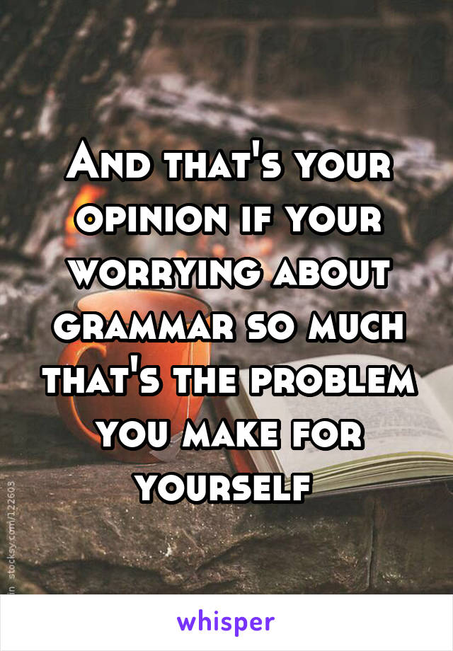 And that's your opinion if your worrying about grammar so much that's the problem you make for yourself 