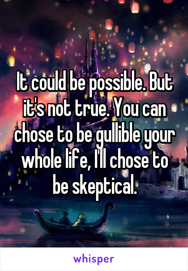 It could be possible. But it's not true. You can chose to be gullible your whole life, I'll chose to be skeptical.