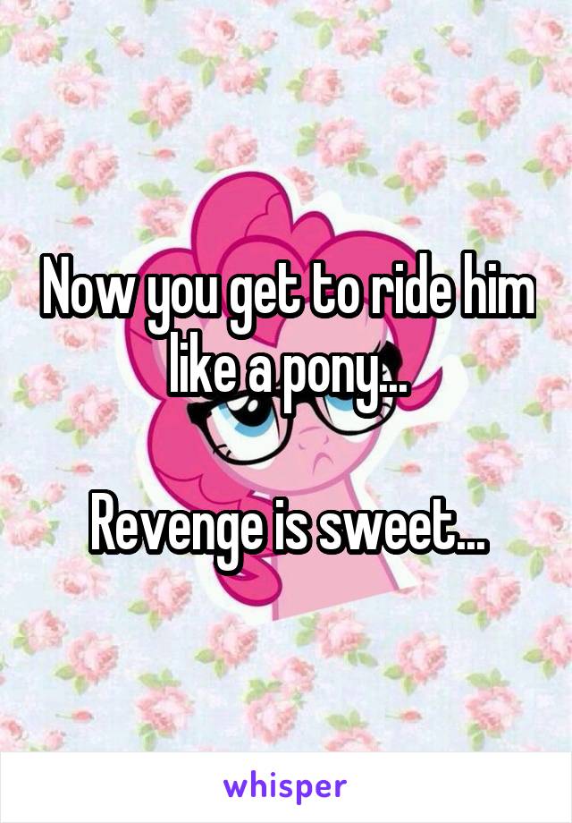 Now you get to ride him like a pony...

Revenge is sweet...