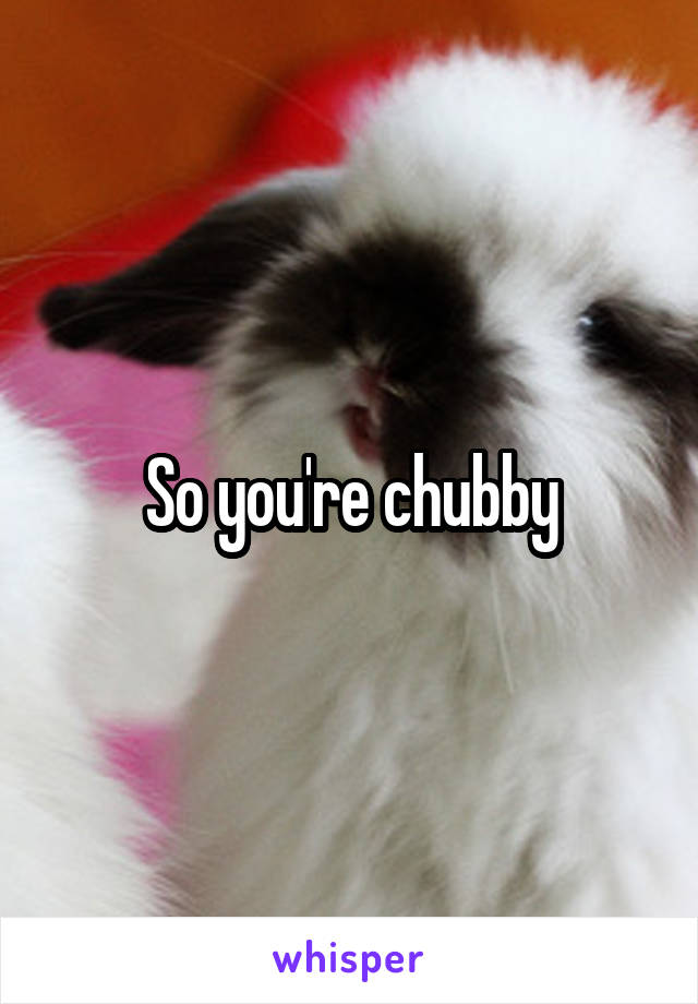 So you're chubby