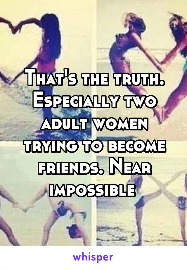 That's the truth. Especially two adult women trying to become friends. Near impossible 