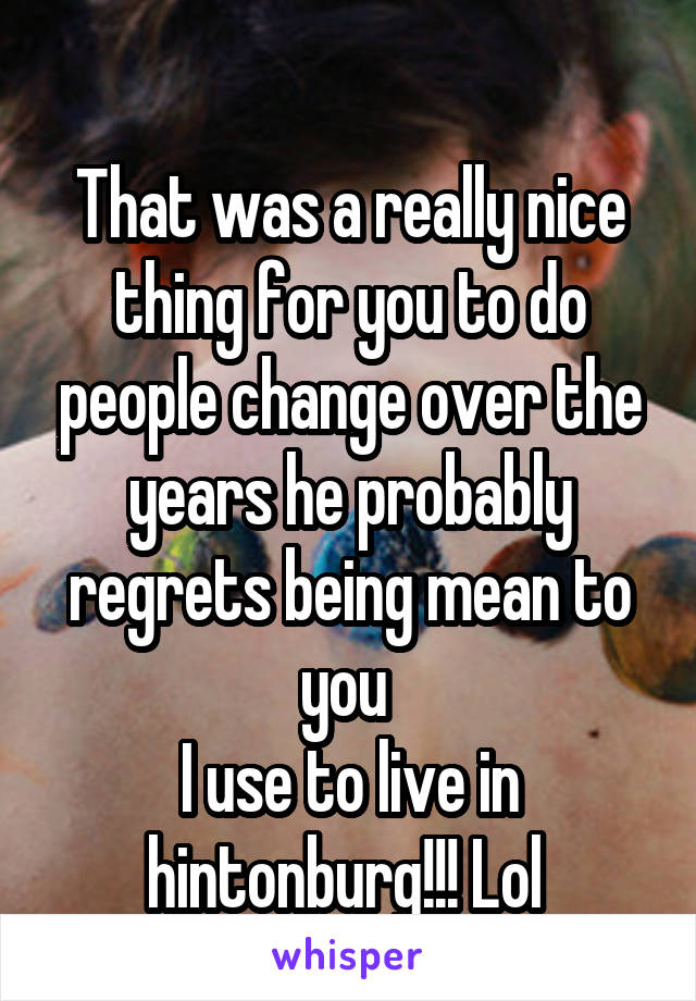 
That was a really nice thing for you to do people change over the years he probably regrets being mean to you 
I use to live in hintonburg!!! Lol 