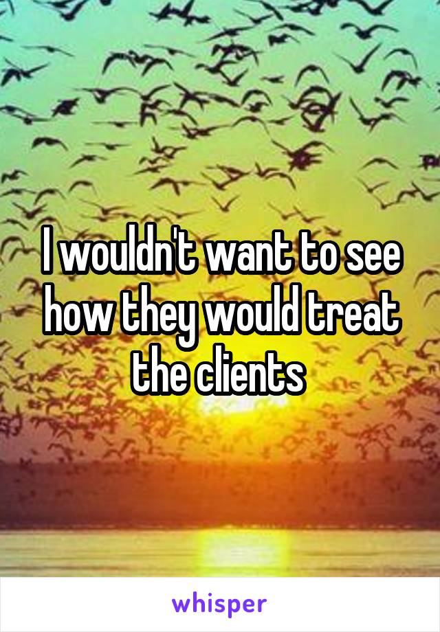 I wouldn't want to see how they would treat the clients 