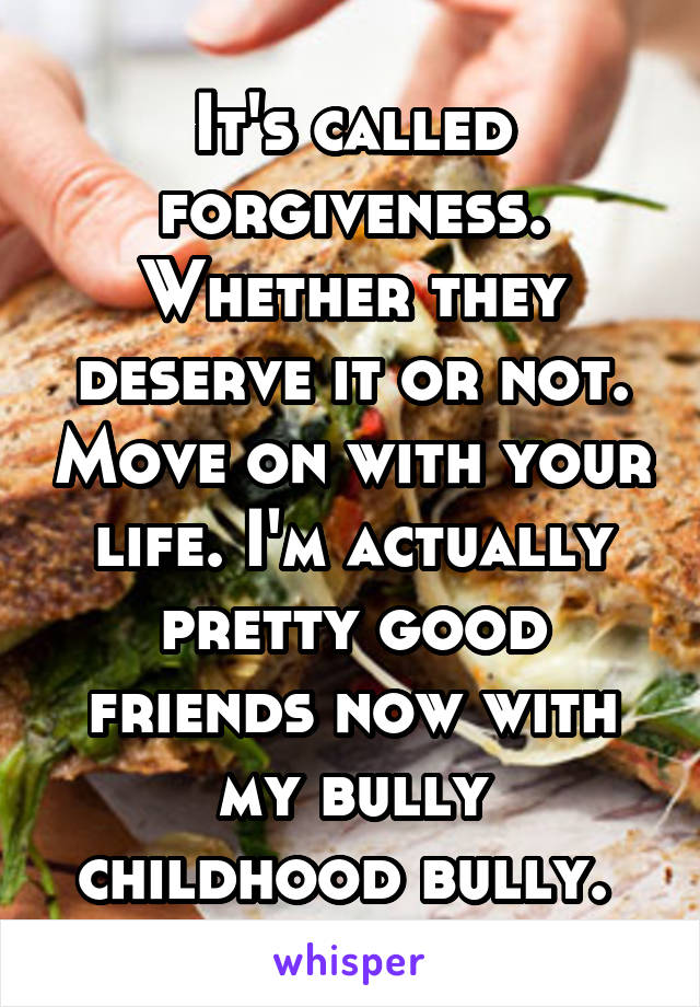 It's called forgiveness. Whether they deserve it or not. Move on with your life. I'm actually pretty good friends now with my bully childhood bully. 