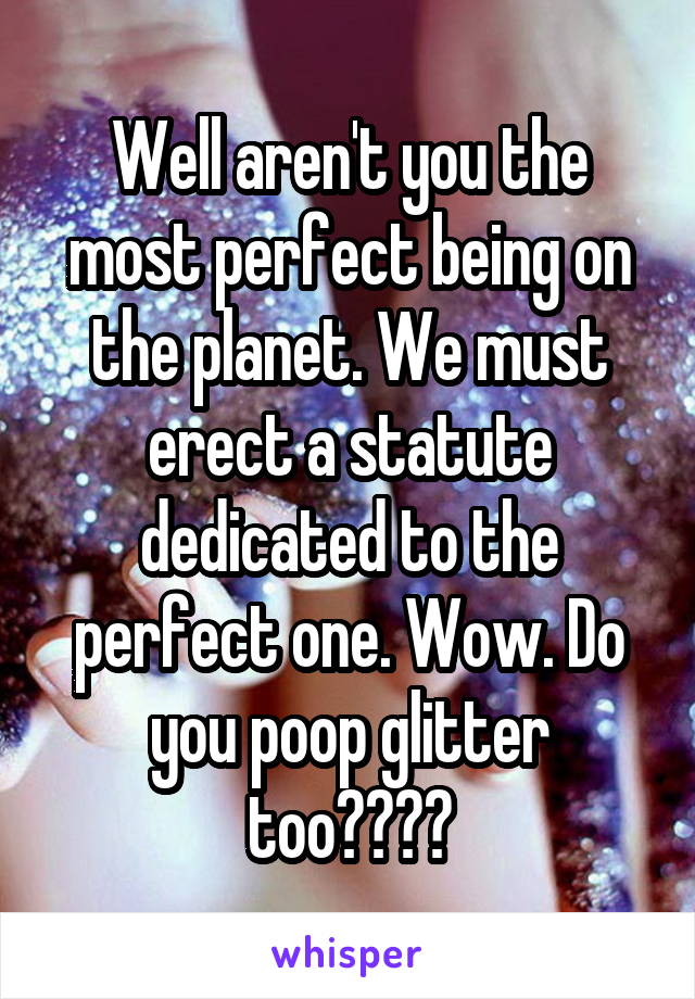 Well aren't you the most perfect being on the planet. We must erect a statute dedicated to the perfect one. Wow. Do you poop glitter too????