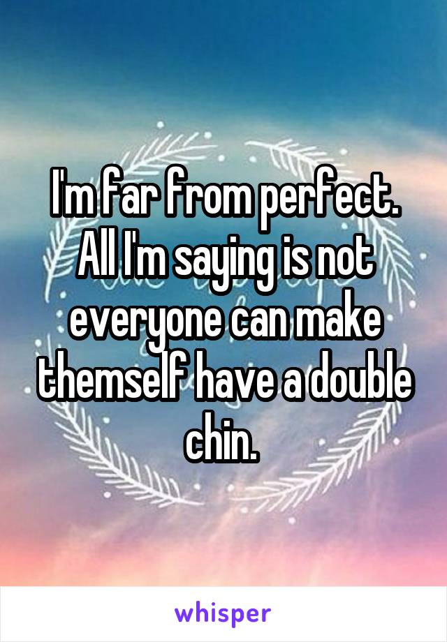 I'm far from perfect. All I'm saying is not everyone can make themself have a double chin. 