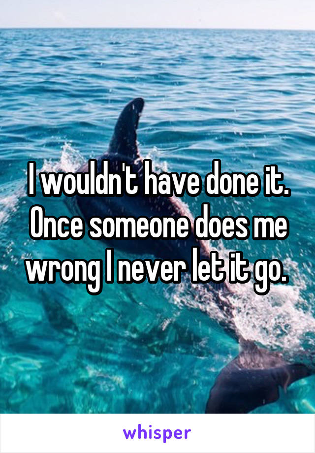 I wouldn't have done it. Once someone does me wrong I never let it go. 