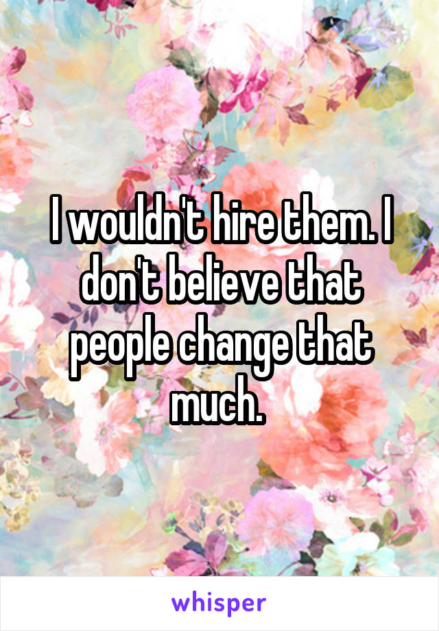 I wouldn't hire them. I don't believe that people change that much. 