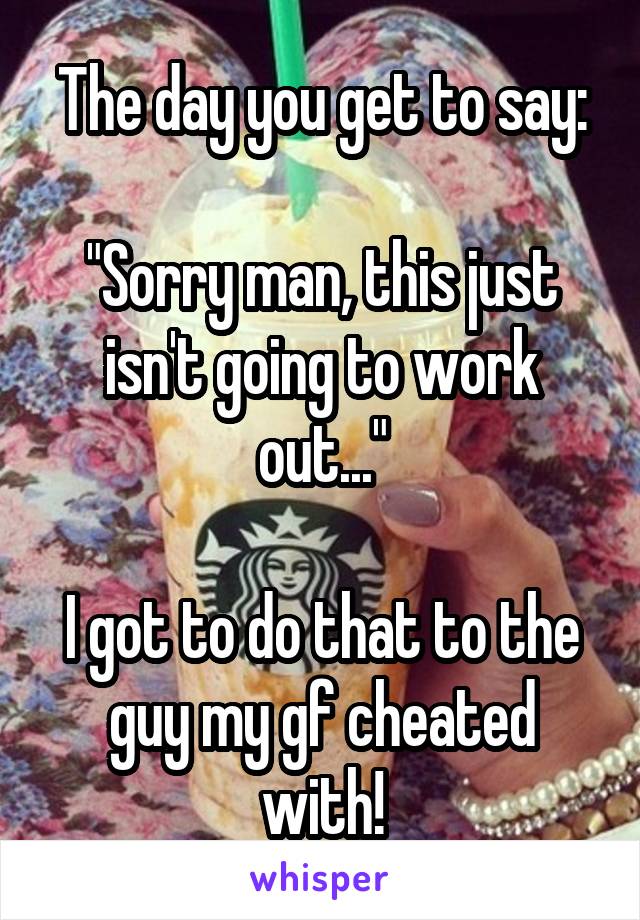 The day you get to say:

"Sorry man, this just isn't going to work out..."

I got to do that to the guy my gf cheated with!