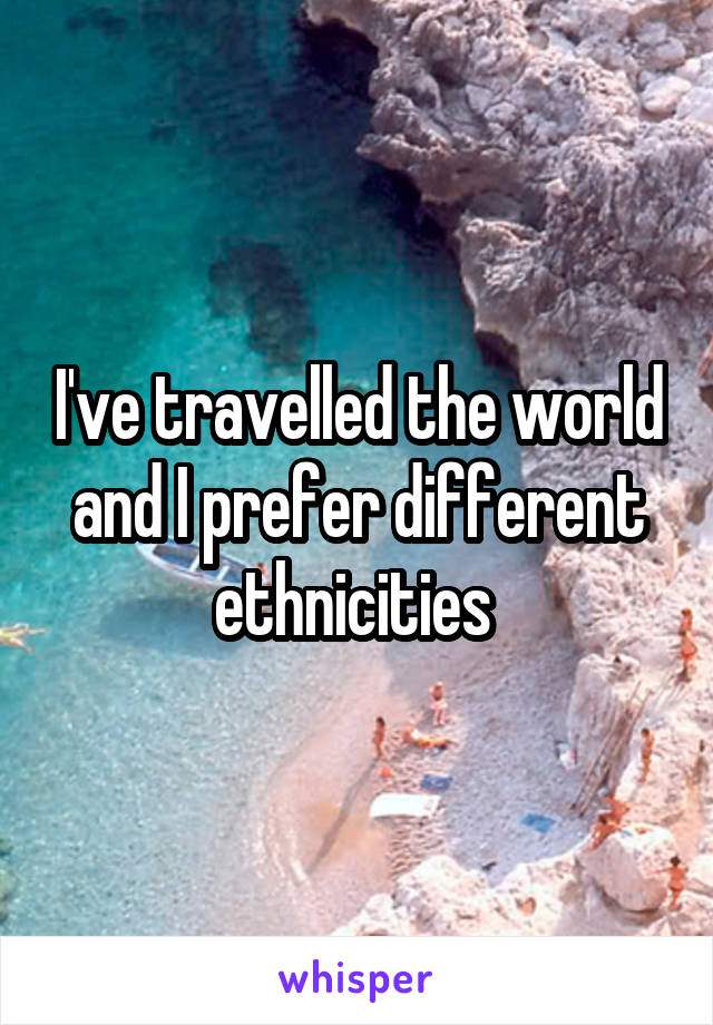 I've travelled the world and I prefer different ethnicities 