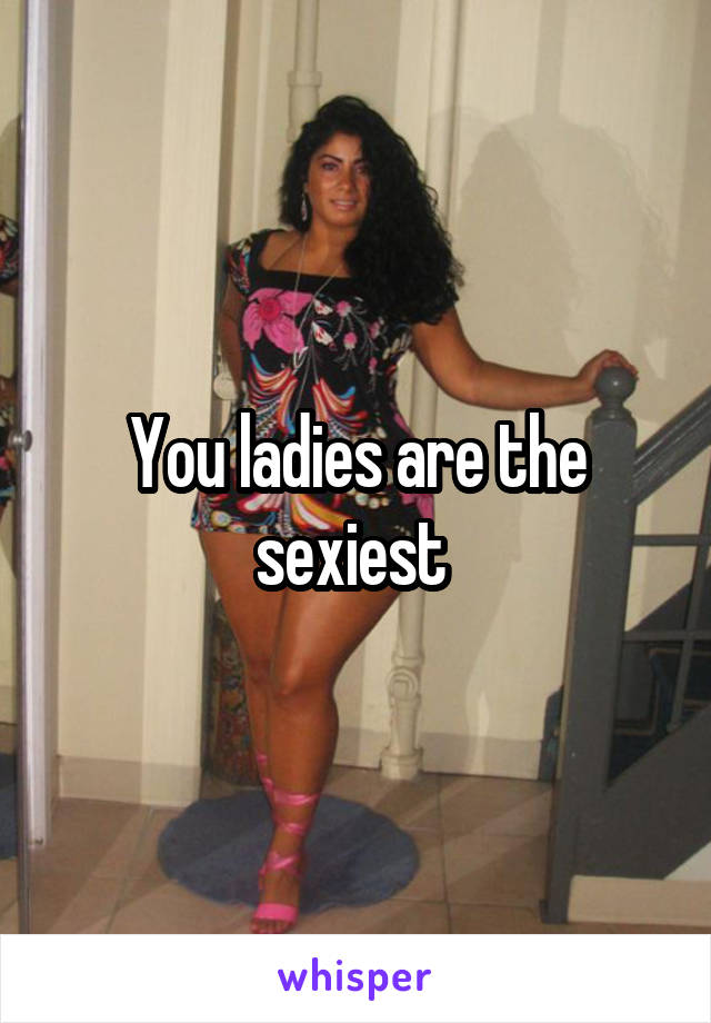 You ladies are the sexiest 