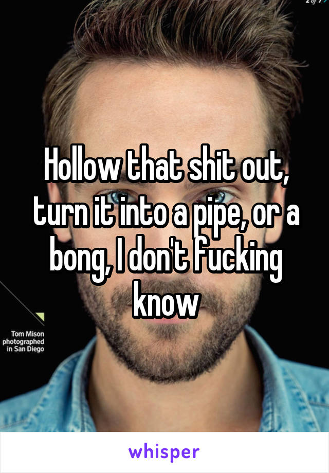 Hollow that shit out, turn it into a pipe, or a bong, I don't fucking know