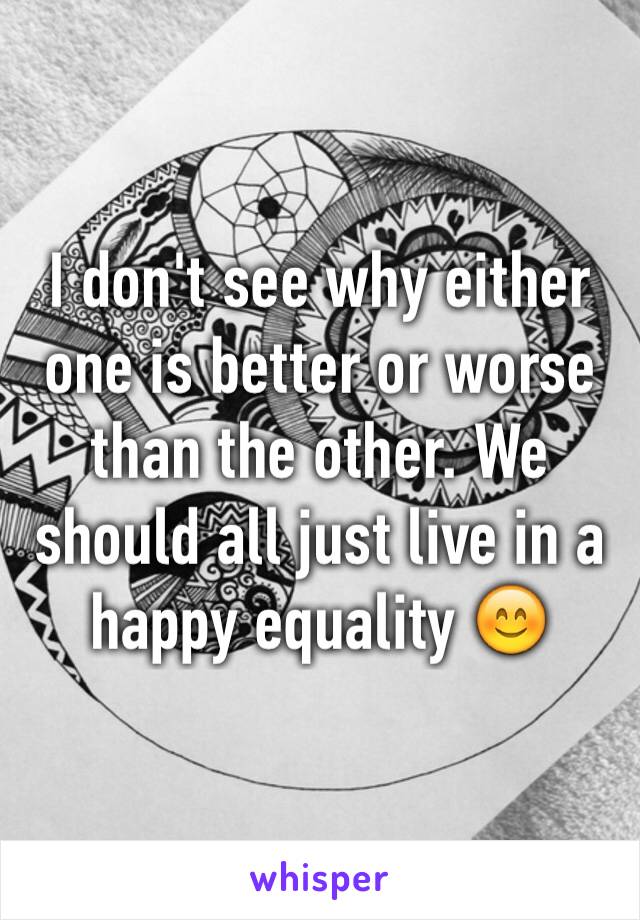 I don't see why either one is better or worse than the other. We should all just live in a happy equality 😊
