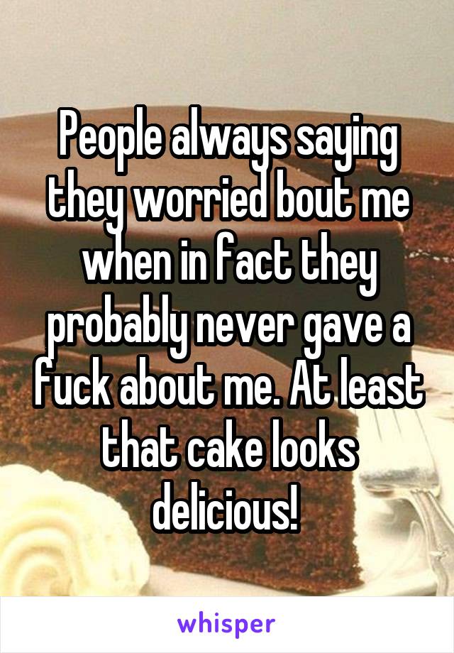 People always saying they worried bout me when in fact they probably never gave a fuck about me. At least that cake looks delicious! 