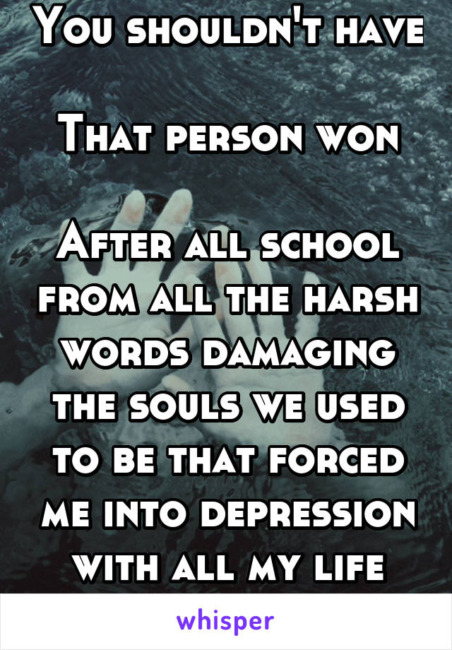 You shouldn't have

That person won

After all school from all the harsh words damaging the souls we used to be that forced me into depression with all my life
