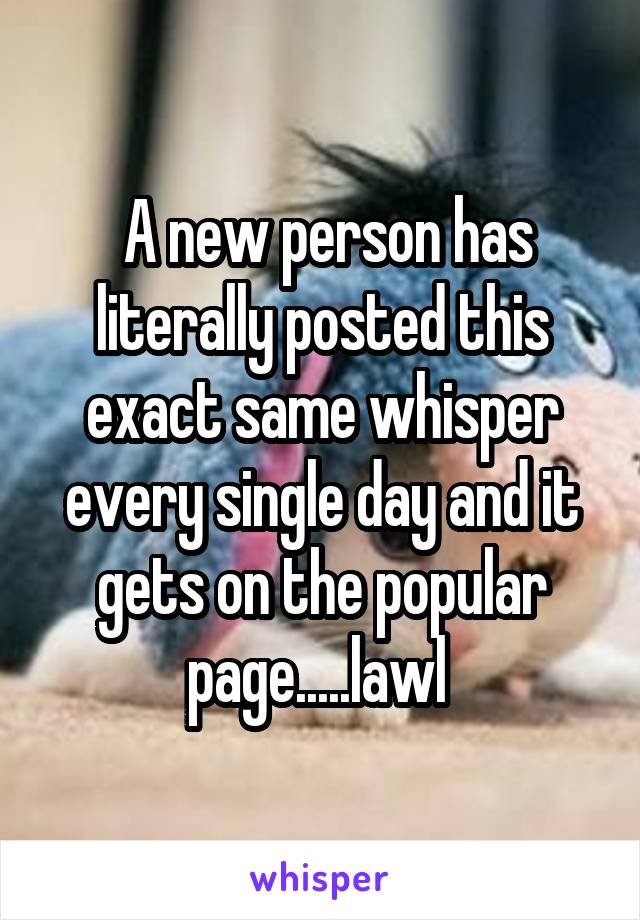  A new person has literally posted this exact same whisper every single day and it gets on the popular page.....lawl 