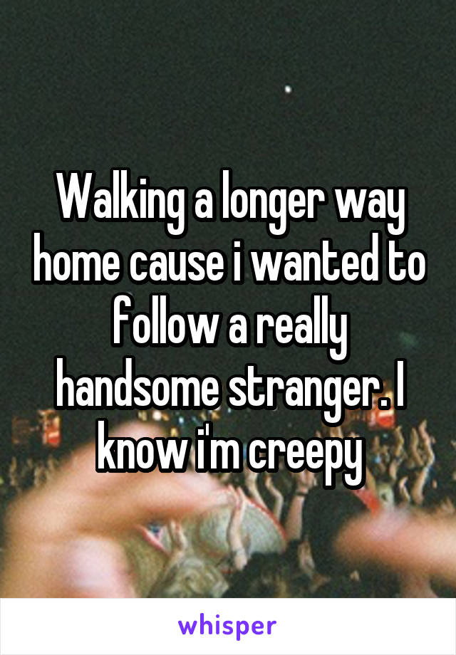 Walking a longer way home cause i wanted to follow a really handsome stranger. I know i'm creepy