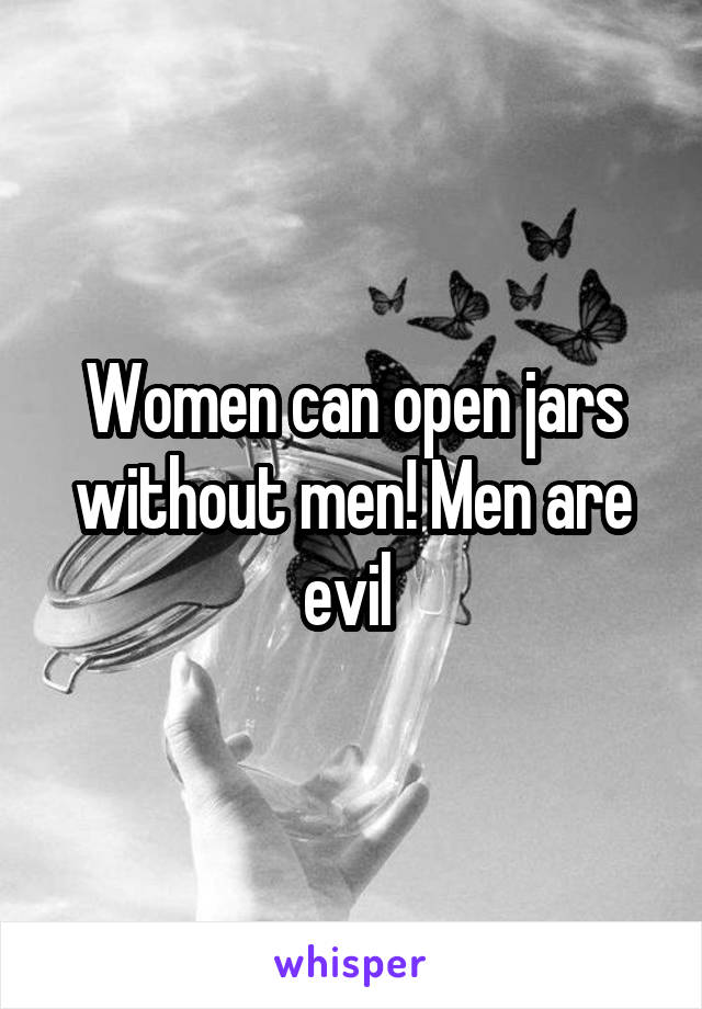 Women can open jars without men! Men are evil 