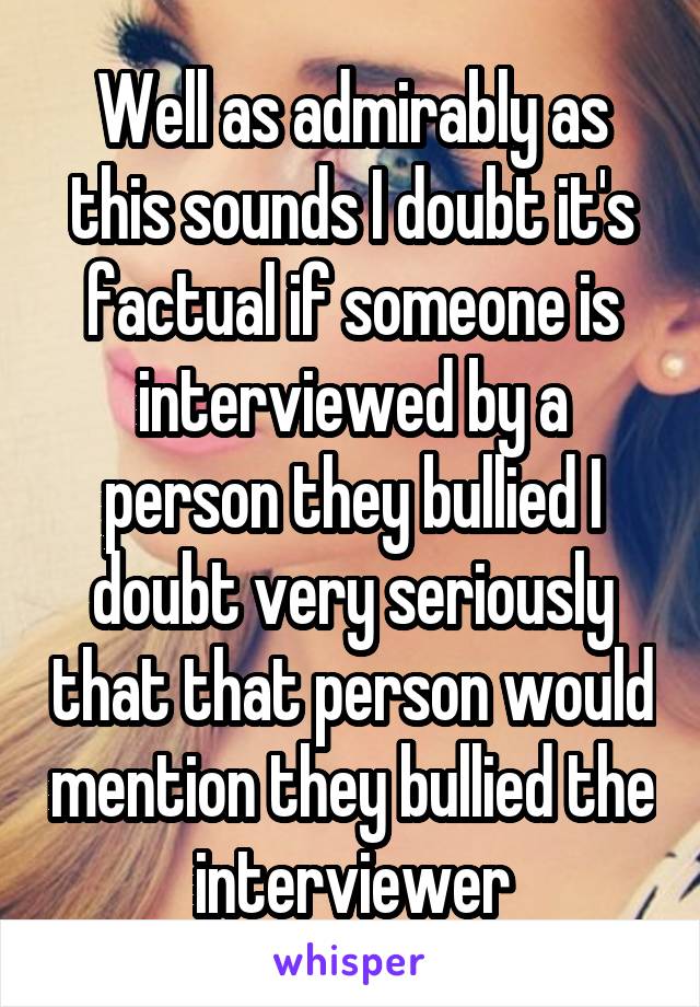 Well as admirably as this sounds I doubt it's factual if someone is interviewed by a person they bullied I doubt very seriously that that person would mention they bullied the interviewer