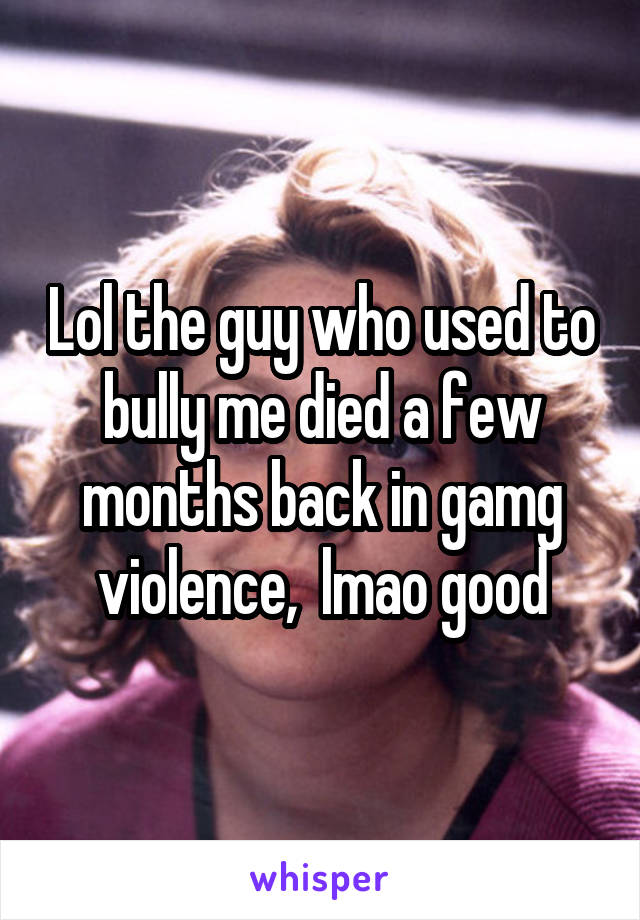 Lol the guy who used to bully me died a few months back in gamg violence,  lmao good