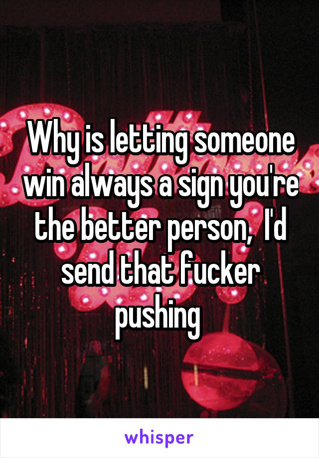 Why is letting someone win always a sign you're the better person,  I'd send that fucker pushing 