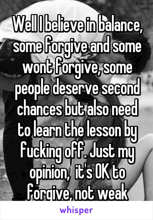 Well I believe in balance, some forgive and some wont forgive, some people deserve second chances but also need to learn the lesson by fucking off. Just my opinion,  it's OK to forgive, not weak