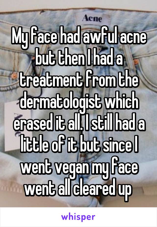 My face had awful acne but then I had a treatment from the dermatologist which erased it all. I still had a little of it but since I went vegan my face went all cleared up 