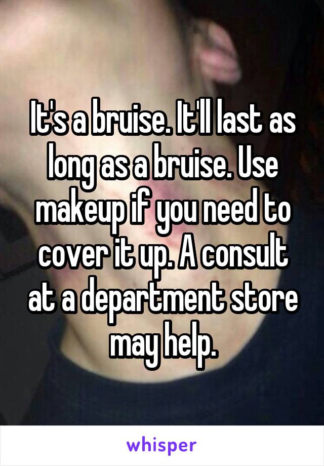 It's a bruise. It'll last as long as a bruise. Use makeup if you need to cover it up. A consult at a department store may help.