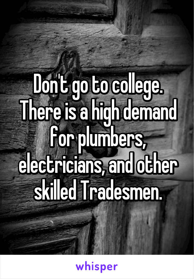 Don't go to college.
There is a high demand for plumbers, electricians, and other skilled Tradesmen.